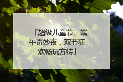超级儿童节、端午奇妙夜，双节狂欢畅玩方特