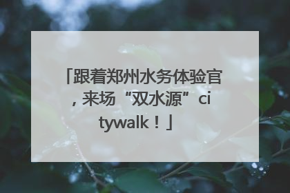 跟着郑州水务体验官，来场“双水源”citywalk！
