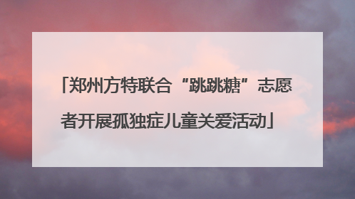 郑州方特联合“跳跳糖”志愿者开展孤独症儿童关爱活动