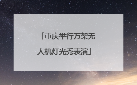 重庆举行万架无人机灯光秀表演