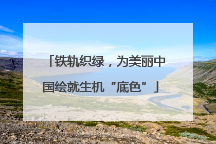 铁轨织绿，为美丽中国绘就生机“底色”