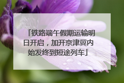 铁路端午假期运输明日开启，加开京津冀内始发终到短途列车