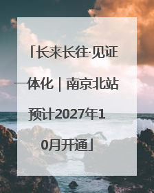 长来长往·见证一体化｜南京北站预计2027年10月开通
