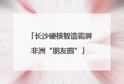 长沙硬核智造霸屏非洲“朋友圈”