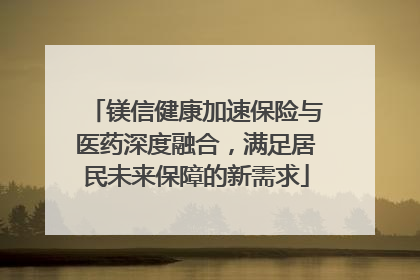 镁信健康加速保险与医药深度融合，满足居民未来保障的新需求