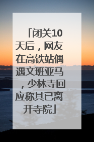闭关10天后，网友在高铁站偶遇文班亚马，少林寺回应称其已离开寺院