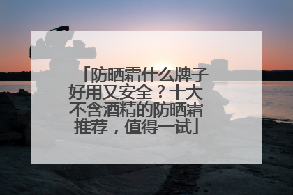 防晒霜什么牌子好用又安全？十大不含酒精的防晒霜推荐，值得一试