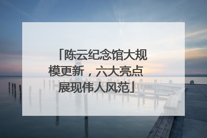 陈云纪念馆大规模更新，六大亮点展现伟人风范