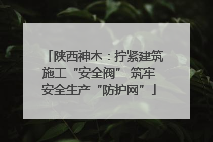 陕西神木：拧紧建筑施工“安全阀” 筑牢安全生产“防护网”