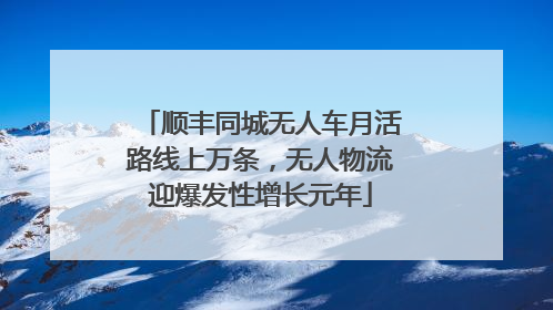 顺丰同城无人车月活路线上万条，无人物流迎爆发性增长元年