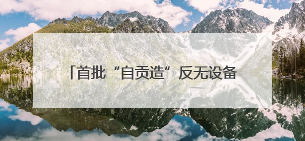 首批“自贡造”反无设备正式下线 产品已获四川省重大技术装备首台套认定