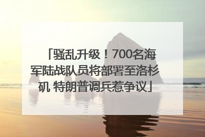 骚乱升级！700名海军陆战队员将部署至洛杉矶 特朗普调兵惹争议