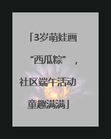 3岁萌娃画“西瓜粽”，社区端午活动童趣满满