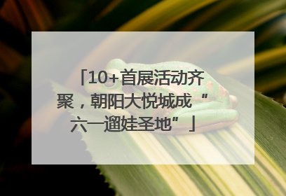 10+首展活动齐聚，朝阳大悦城成“六一遛娃圣地”