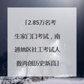 2.85万名考生家门口考试，南通地区社工考试人数再创历史新高
