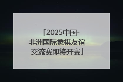 2025中国-非洲国际象棋友谊交流赛即将开赛