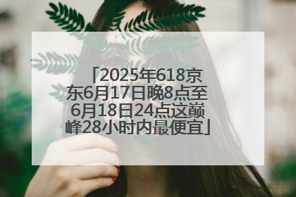 2025年618京东6月17日晚8点至6月18日24点这巅峰28小时内最便宜