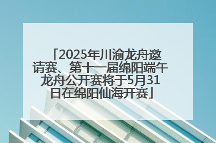 2025年川渝龙舟邀请赛、第十一届绵阳端午龙舟公开赛将于5月31日在绵阳仙海开赛