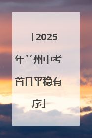 2025年兰州中考首日平稳有序