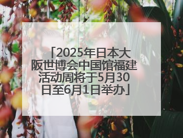 2025年日本大阪世博会中国馆福建活动周将于5月30日至6月1日举办