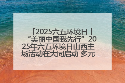2025六五环境日丨“美丽中国我先行”2025年六五环境日山西主场活动在大同启动 多元形式绘就生态画卷