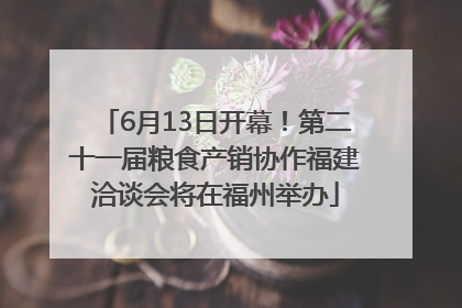 6月13日开幕！第二十一届粮食产销协作福建洽谈会将在福州举办