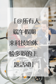 @所有人 端午假期来科技馆体验多彩的主题活动